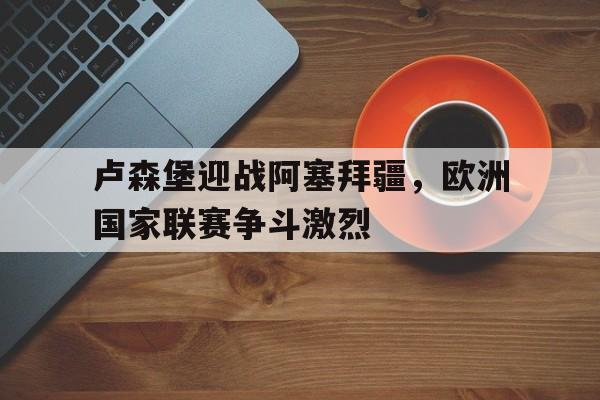 开云体育app-卢森堡迎战阿塞拜疆，欧洲国家联赛争斗激烈()  第1张