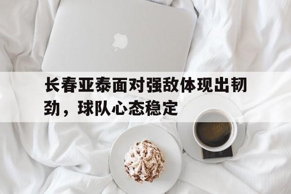 开云体育登录-长春亚泰面对强敌体现出韧劲，球队心态稳定()  第1张