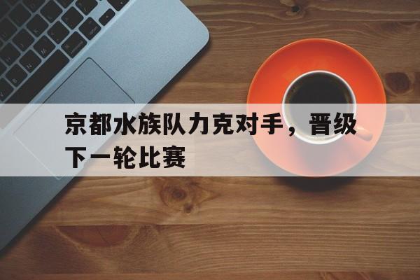 开云体育在线-京都水族队力克对手,晋级下一轮比赛() 第1张 开云体育在线-京都水族队力克对手,晋级下一轮比赛() 第1张